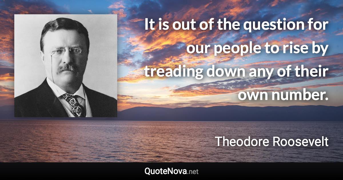 It is out of the question for our people to rise by treading down any of their own number. - Theodore Roosevelt quote