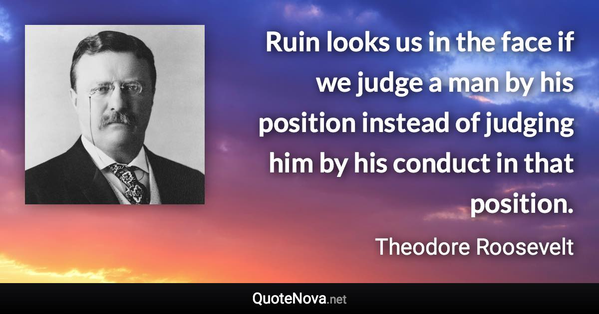 Ruin looks us in the face if we judge a man by his position instead of judging him by his conduct in that position. - Theodore Roosevelt quote