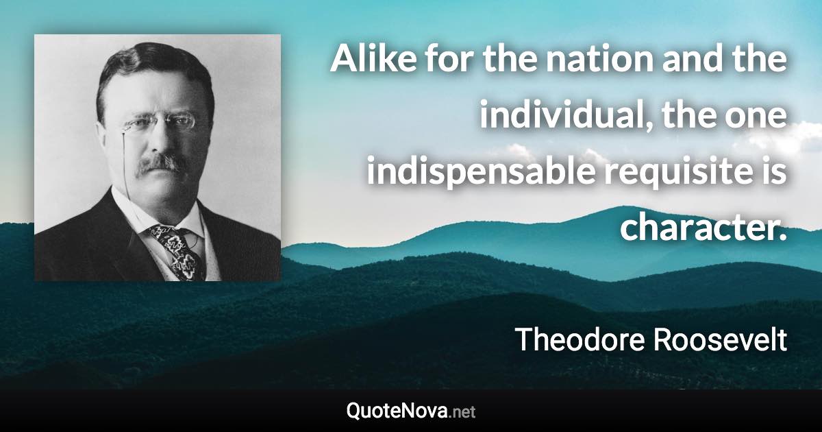 Alike for the nation and the individual, the one indispensable requisite is character. - Theodore Roosevelt quote