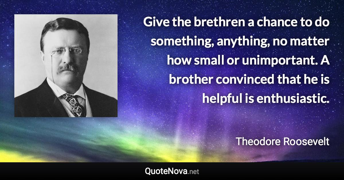 Give the brethren a chance to do something, anything, no matter how small or unimportant. A brother convinced that he is helpful is enthusiastic. - Theodore Roosevelt quote