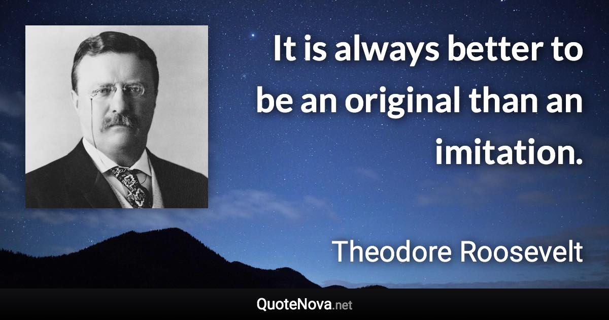 It is always better to be an original than an imitation. - Theodore Roosevelt quote