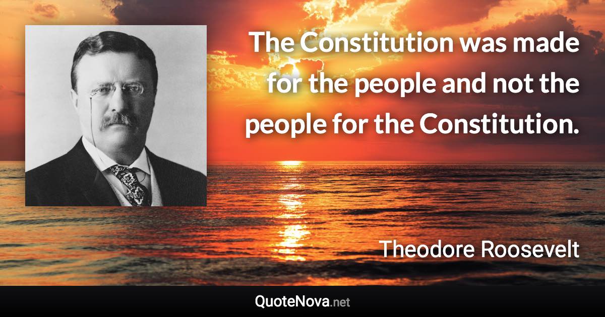 The Constitution was made for the people and not the people for the Constitution. - Theodore Roosevelt quote