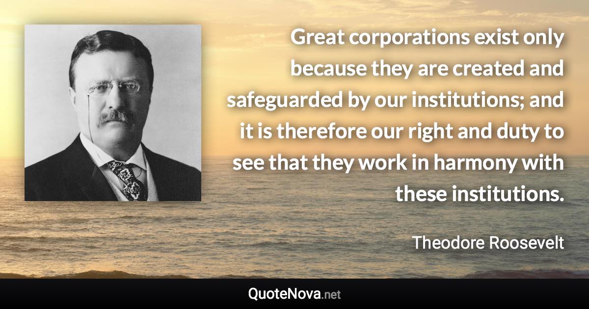 Great corporations exist only because they are created and safeguarded by our institutions; and it is therefore our right and duty to see that they work in harmony with these institutions. - Theodore Roosevelt quote