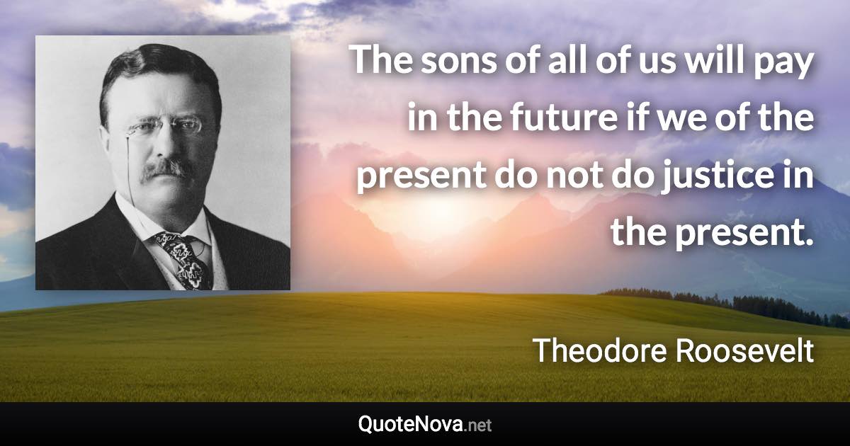 The sons of all of us will pay in the future if we of the present do not do justice in the present. - Theodore Roosevelt quote