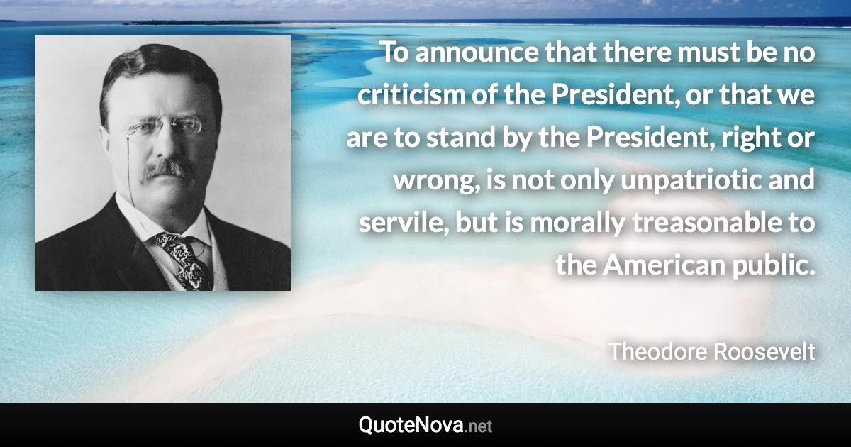 To announce that there must be no criticism of the President, or that we are to stand by the President, right or wrong, is not only unpatriotic and servile, but is morally treasonable to the American public. - Theodore Roosevelt quote