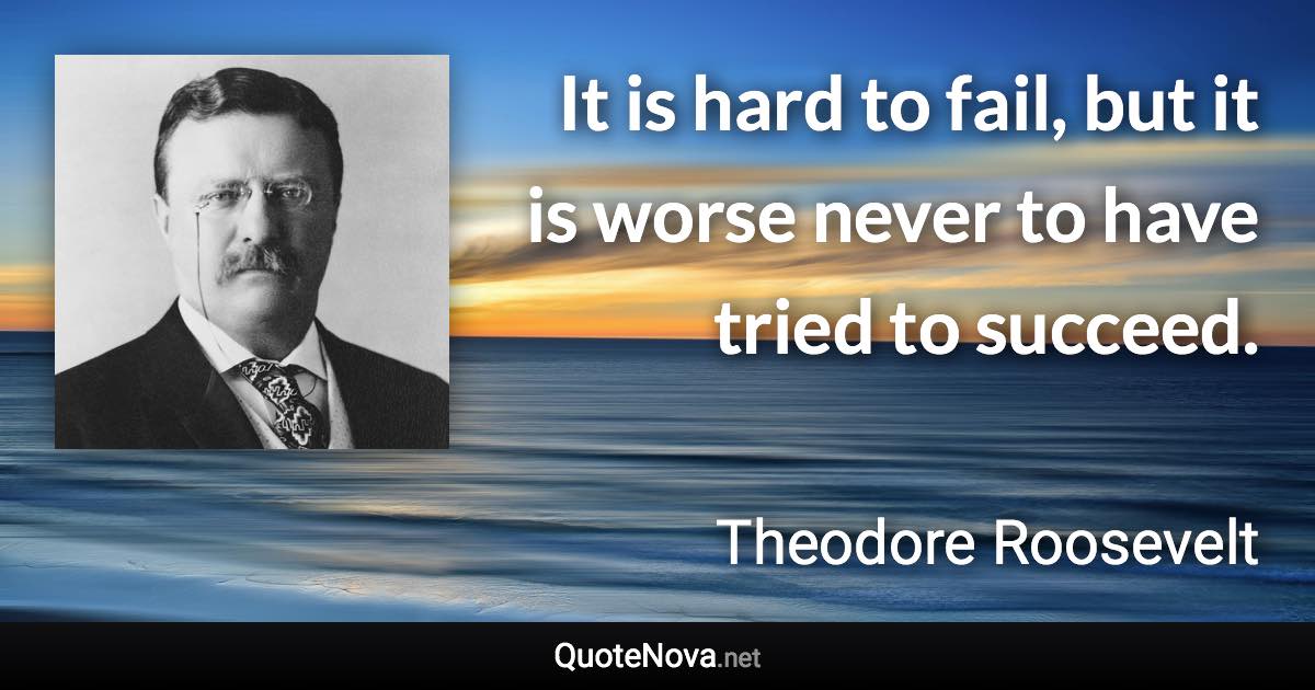 It is hard to fail, but it is worse never to have tried to succeed. - Theodore Roosevelt quote
