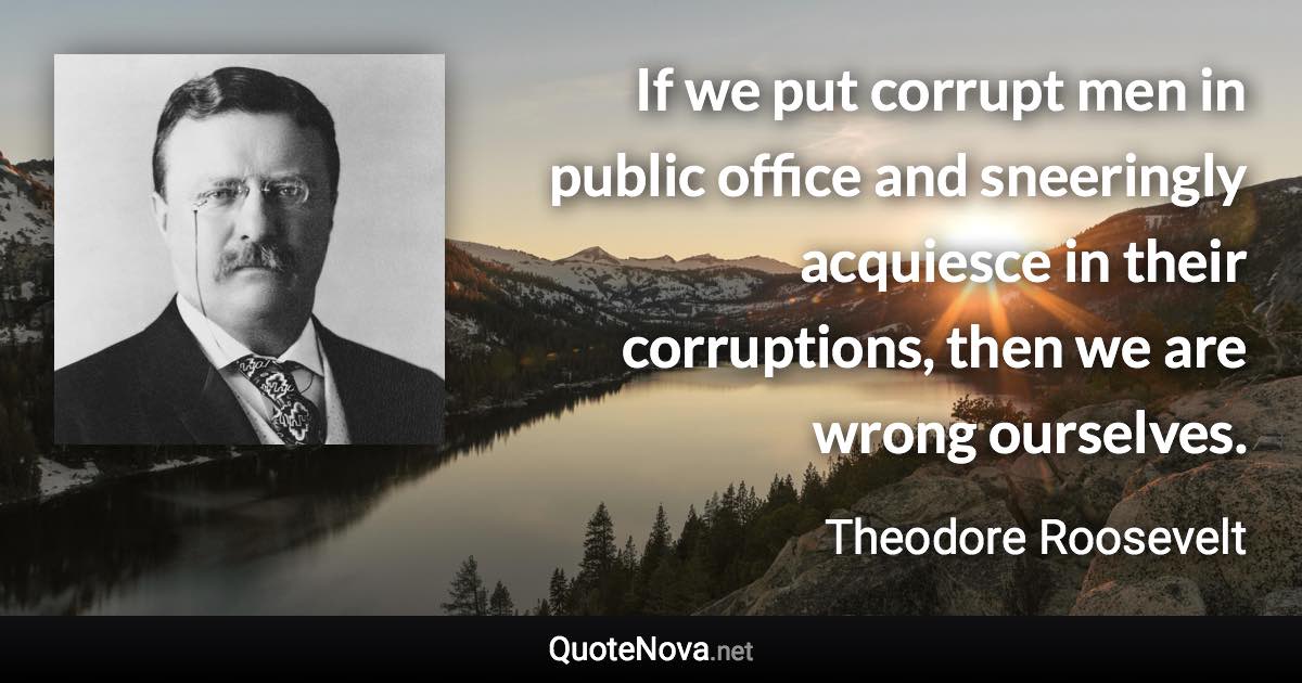 If we put corrupt men in public office and sneeringly acquiesce in their corruptions, then we are wrong ourselves. - Theodore Roosevelt quote