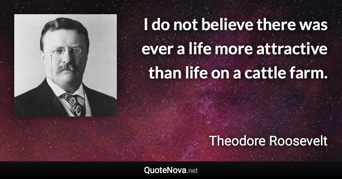 I do not believe there was ever a life more attractive than life on a cattle farm. - Theodore Roosevelt quote