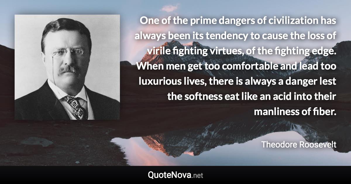 One of the prime dangers of civilization has always been its tendency to cause the loss of virile fighting virtues, of the fighting edge. When men get too comfortable and lead too luxurious lives, there is always a danger lest the softness eat like an acid into their manliness of fiber. - Theodore Roosevelt quote