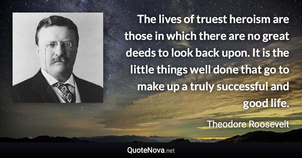 The lives of truest heroism are those in which there are no great deeds to look back upon. It is the little things well done that go to make up a truly successful and good life. - Theodore Roosevelt quote