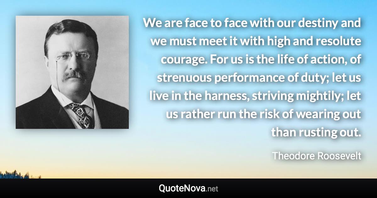 We are face to face with our destiny and we must meet it with high and resolute courage. For us is the life of action, of strenuous performance of duty; let us live in the harness, striving mightily; let us rather run the risk of wearing out than rusting out. - Theodore Roosevelt quote