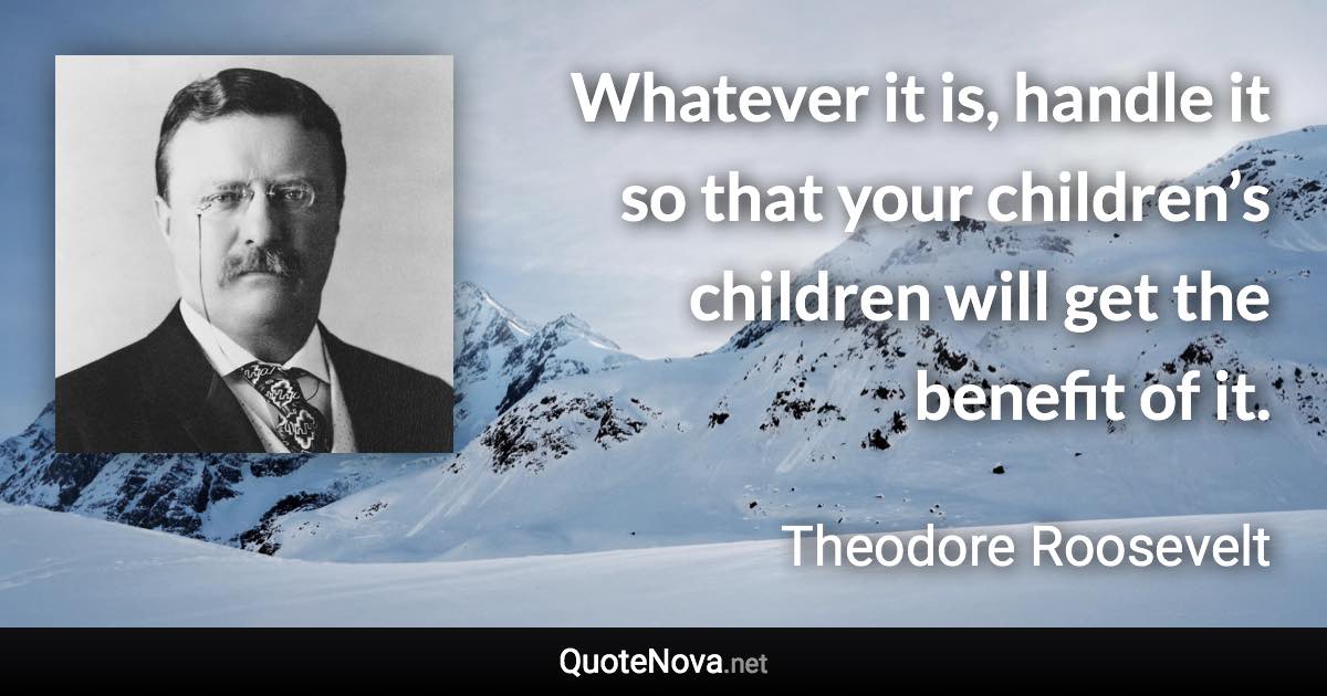 Whatever it is, handle it so that your children’s children will get the benefit of it. - Theodore Roosevelt quote