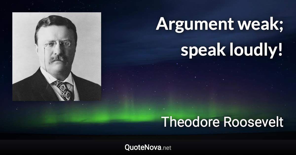 Argument weak; speak loudly! - Theodore Roosevelt quote