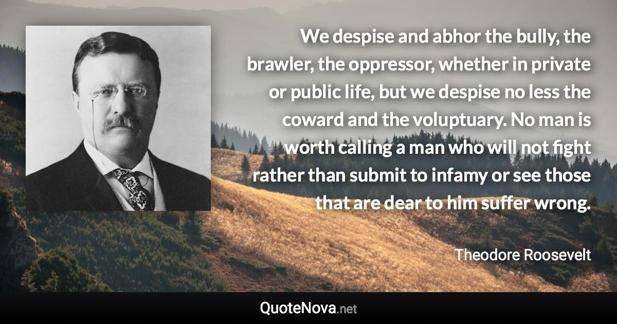 We despise and abhor the bully, the brawler, the oppressor, whether in private or public life, but we despise no less the coward and the voluptuary. No man is worth calling a man who will not fight rather than submit to infamy or see those that are dear to him suffer wrong. - Theodore Roosevelt quote