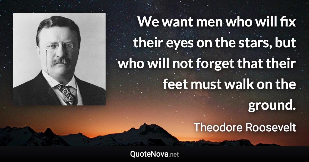 We want men who will fix their eyes on the stars, but who will not forget that their feet must walk on the ground. - Theodore Roosevelt quote