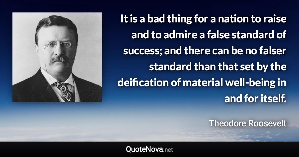 It is a bad thing for a nation to raise and to admire a false standard of success; and there can be no falser standard than that set by the deification of material well-being in and for itself. - Theodore Roosevelt quote