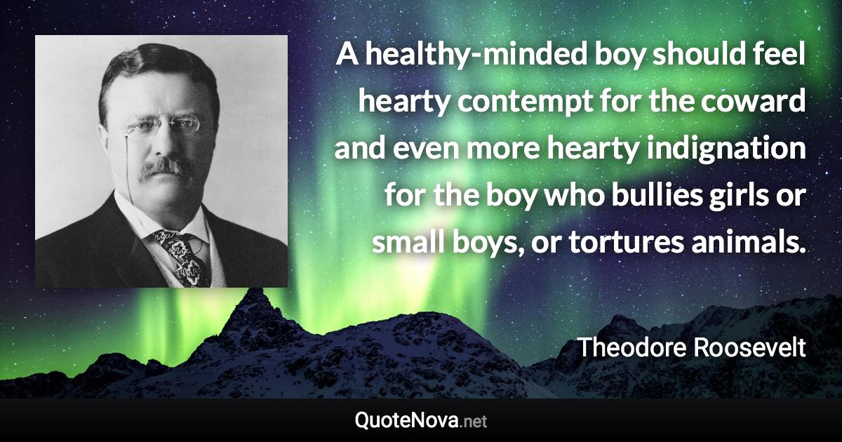 A healthy-minded boy should feel hearty contempt for the coward and even more hearty indignation for the boy who bullies girls or small boys, or tortures animals. - Theodore Roosevelt quote