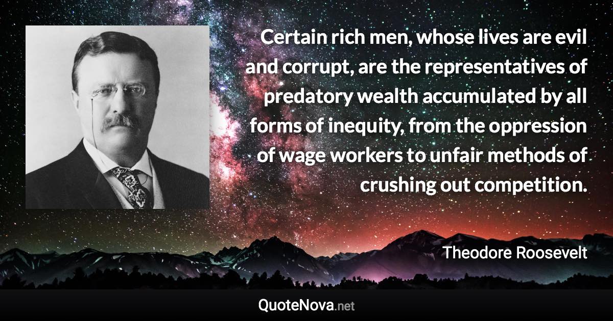 Certain rich men, whose lives are evil and corrupt, are the representatives of predatory wealth accumulated by all forms of inequity, from the oppression of wage workers to unfair methods of crushing out competition. - Theodore Roosevelt quote