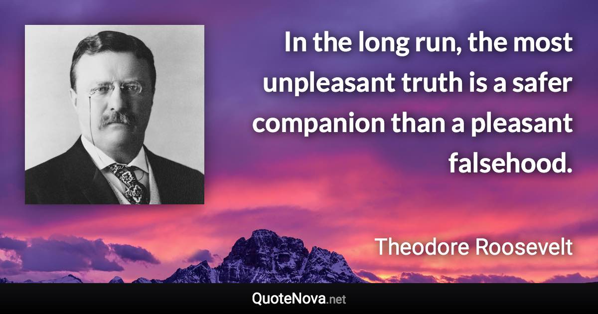 In the long run, the most unpleasant truth is a safer companion than a pleasant falsehood. - Theodore Roosevelt quote