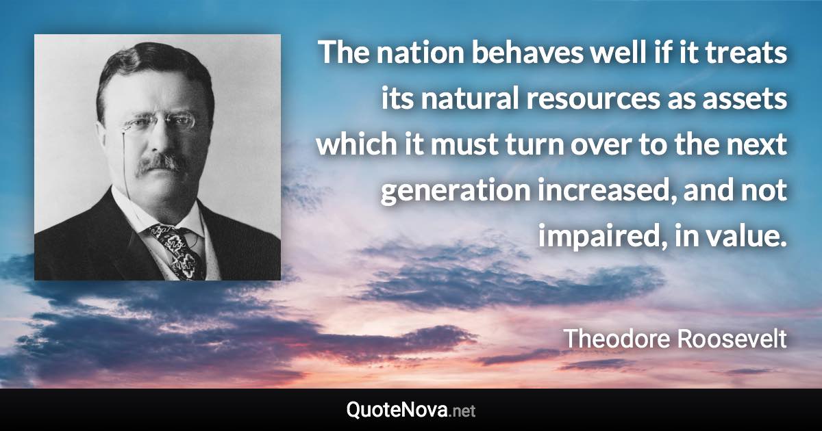 The nation behaves well if it treats its natural resources as assets which it must turn over to the next generation increased, and not impaired, in value. - Theodore Roosevelt quote