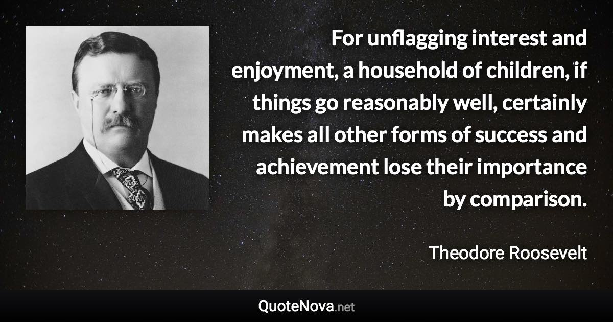 For unflagging interest and enjoyment, a household of children, if things go reasonably well, certainly makes all other forms of success and achievement lose their importance by comparison. - Theodore Roosevelt quote