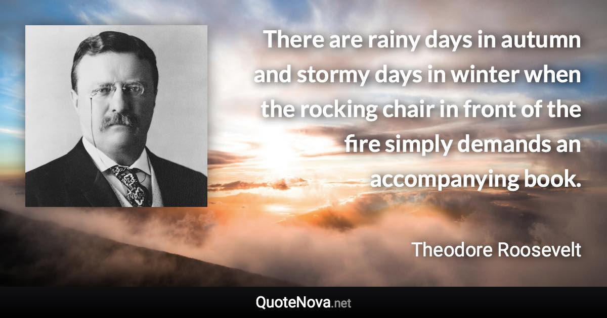 There are rainy days in autumn and stormy days in winter when the rocking chair in front of the fire simply demands an accompanying book. - Theodore Roosevelt quote