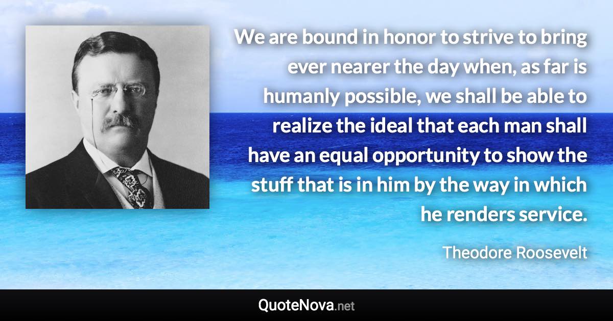 We are bound in honor to strive to bring ever nearer the day when, as far is humanly possible, we shall be able to realize the ideal that each man shall have an equal opportunity to show the stuff that is in him by the way in which he renders service. - Theodore Roosevelt quote