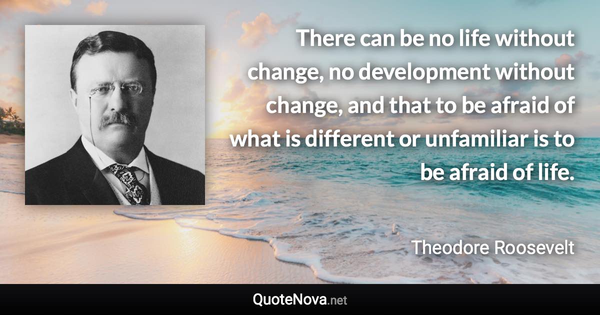 There can be no life without change, no development without change, and that to be afraid of what is different or unfamiliar is to be afraid of life. - Theodore Roosevelt quote