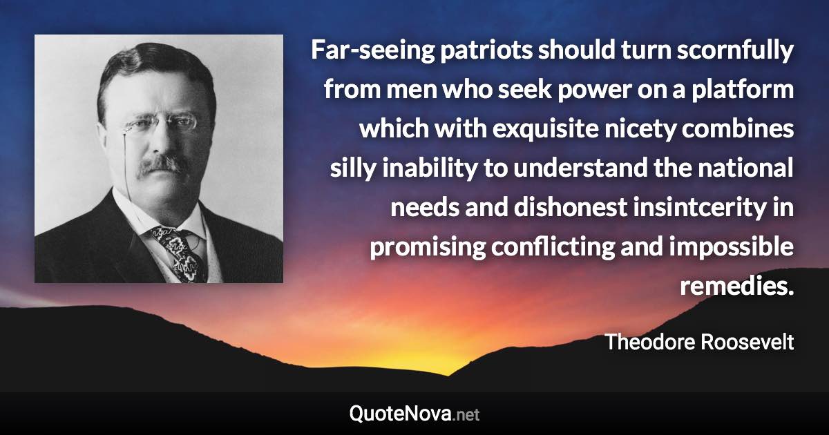 Far-seeing patriots should turn scornfully from men who seek power on a platform which with exquisite nicety combines silly inability to understand the national needs and dishonest insintcerity in promising conflicting and impossible remedies. - Theodore Roosevelt quote