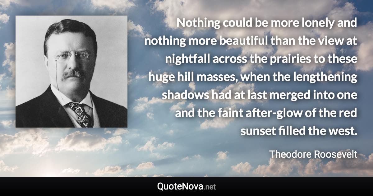 Nothing could be more lonely and nothing more beautiful than the view at nightfall across the prairies to these huge hill masses, when the lengthening shadows had at last merged into one and the faint after-glow of the red sunset filled the west. - Theodore Roosevelt quote