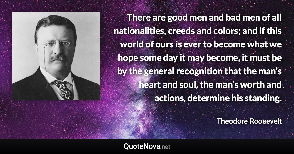 There are good men and bad men of all nationalities, creeds and colors; and if this world of ours is ever to become what we hope some day it may become, it must be by the general recognition that the man’s heart and soul, the man’s worth and actions, determine his standing. - Theodore Roosevelt quote