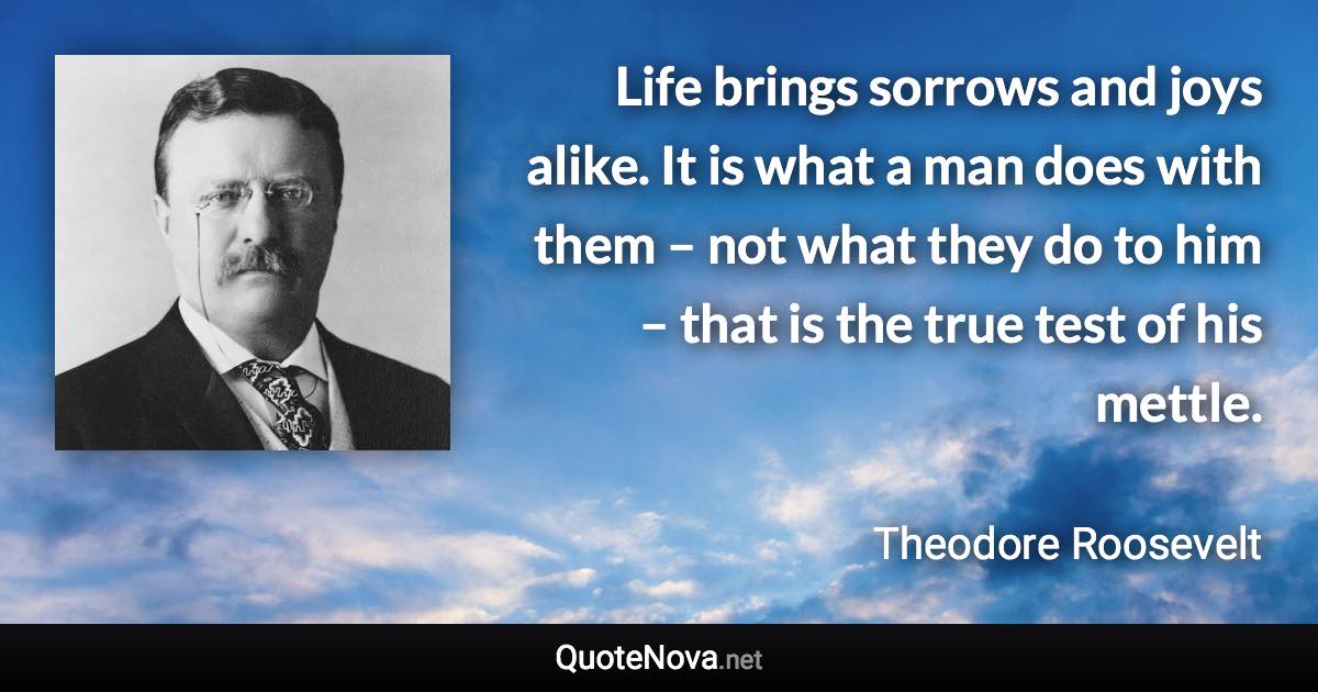 Life brings sorrows and joys alike. It is what a man does with them – not what they do to him – that is the true test of his mettle. - Theodore Roosevelt quote