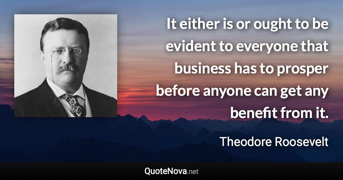 It either is or ought to be evident to everyone that business has to prosper before anyone can get any benefit from it. - Theodore Roosevelt quote