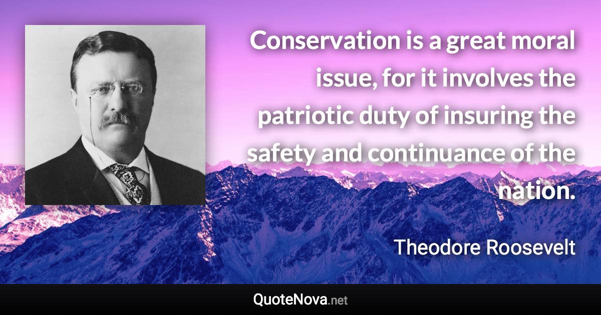 Conservation is a great moral issue, for it involves the patriotic duty of insuring the safety and continuance of the nation. - Theodore Roosevelt quote