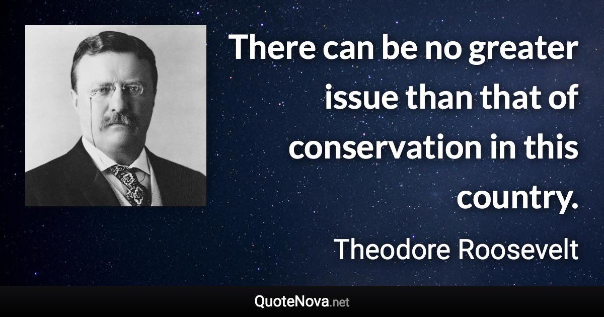 There can be no greater issue than that of conservation in this country. - Theodore Roosevelt quote