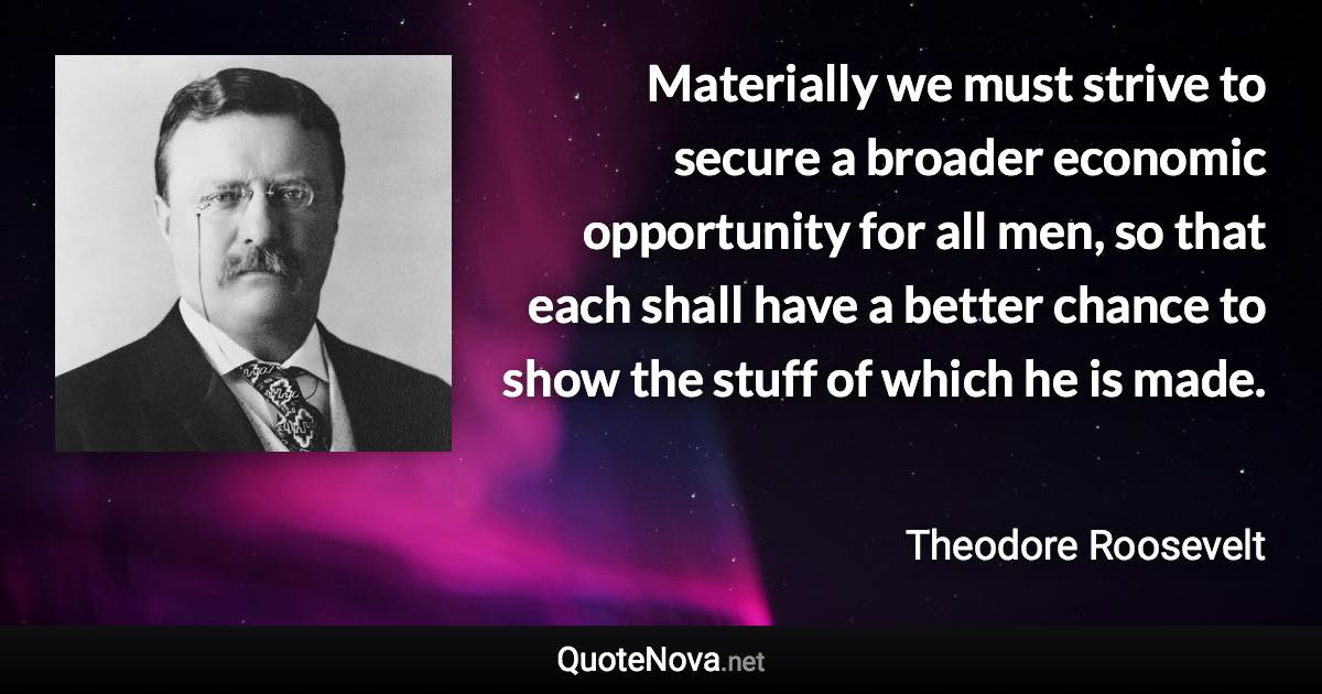 Materially we must strive to secure a broader economic opportunity for all men, so that each shall have a better chance to show the stuff of which he is made. - Theodore Roosevelt quote