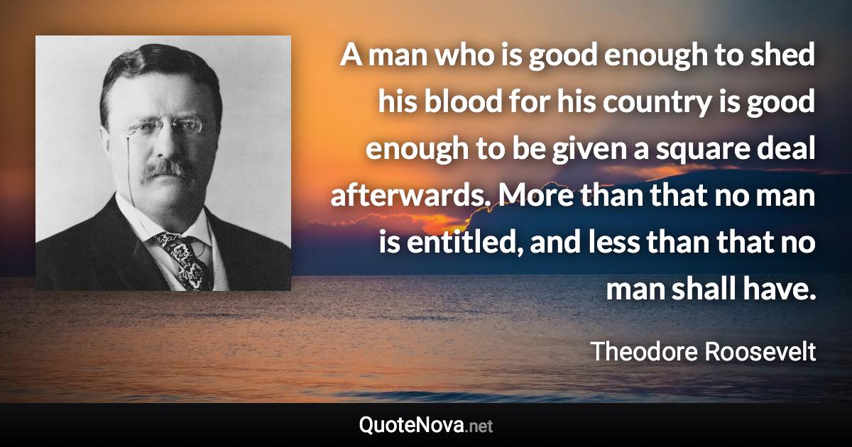 A man who is good enough to shed his blood for his country is good enough to be given a square deal afterwards. More than that no man is entitled, and less than that no man shall have. - Theodore Roosevelt quote