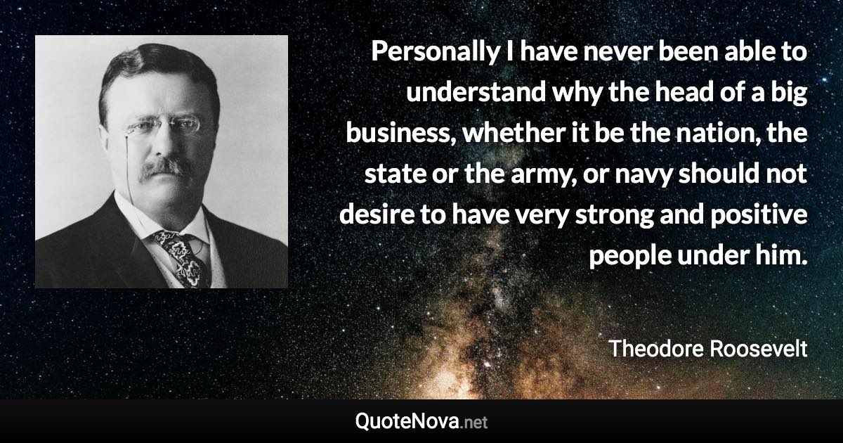 Personally I have never been able to understand why the head of a big business, whether it be the nation, the state or the army, or navy should not desire to have very strong and positive people under him. - Theodore Roosevelt quote