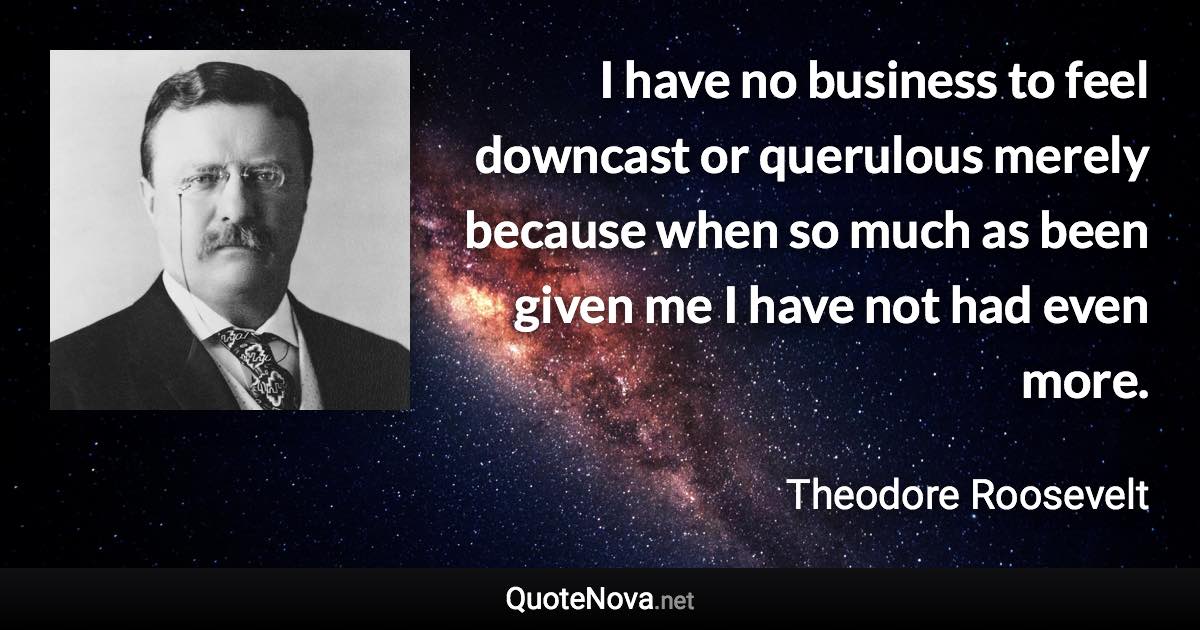 I have no business to feel downcast or querulous merely because when so much as been given me I have not had even more. - Theodore Roosevelt quote