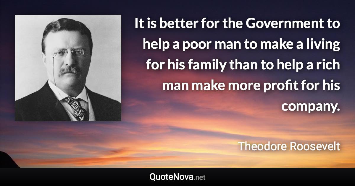 It is better for the Government to help a poor man to make a living for his family than to help a rich man make more profit for his company. - Theodore Roosevelt quote