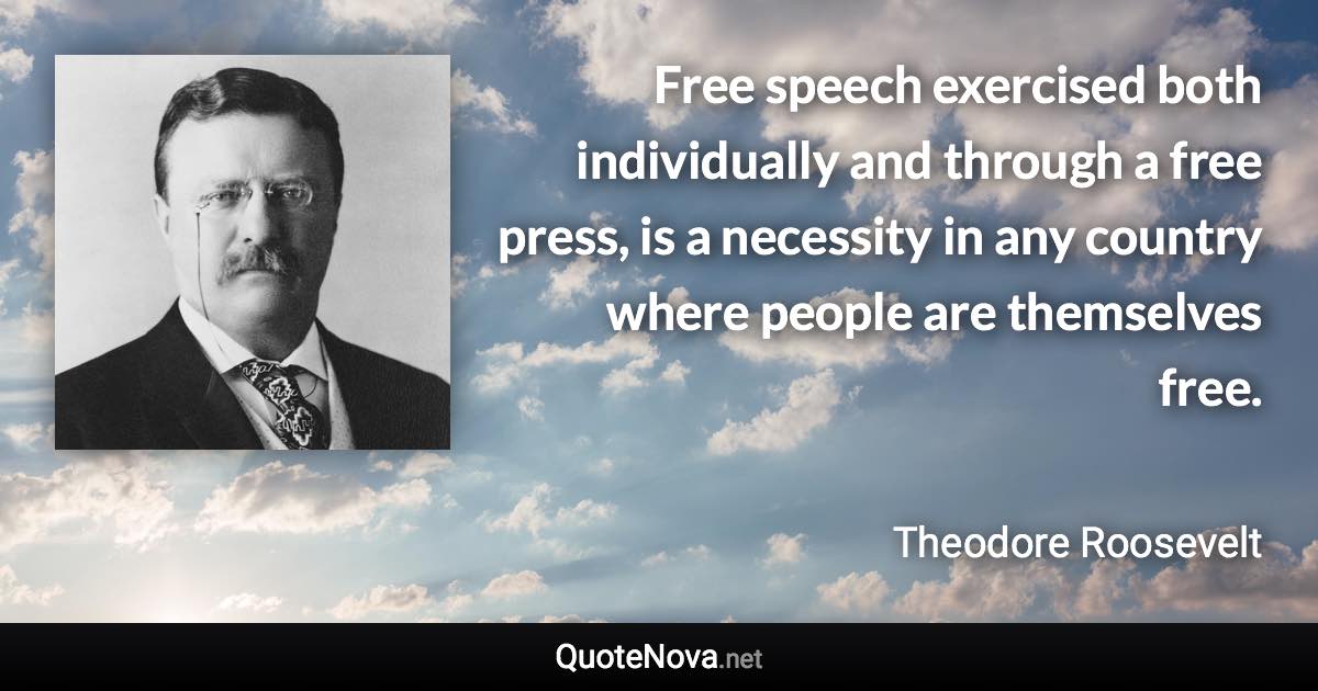 Free speech exercised both individually and through a free press, is a necessity in any country where people are themselves free. - Theodore Roosevelt quote