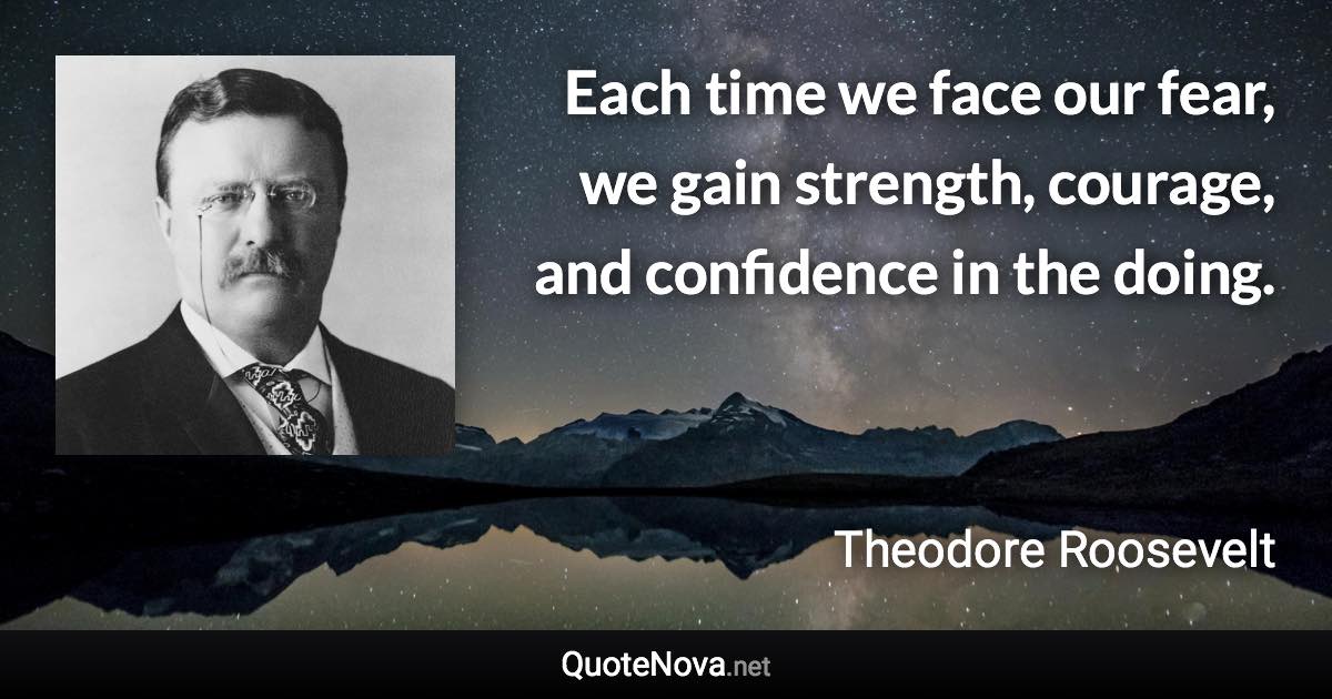 Each time we face our fear, we gain strength, courage, and confidence in the doing. - Theodore Roosevelt quote