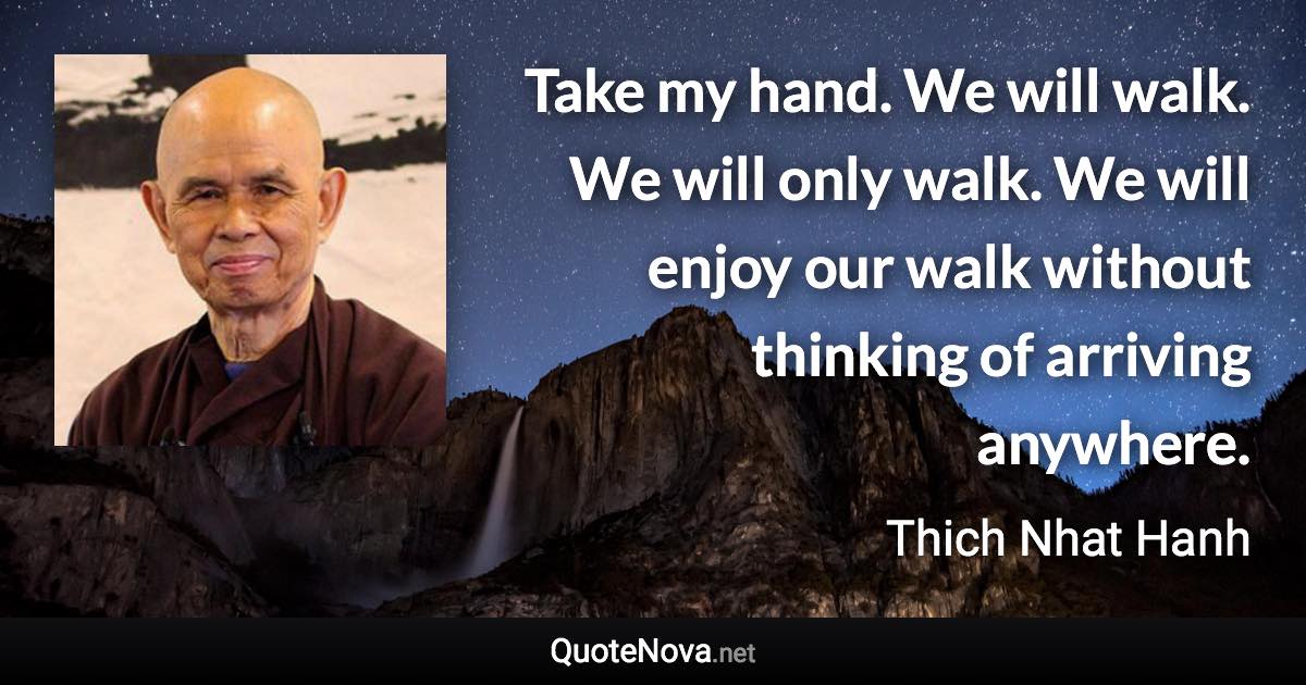 Take my hand. We will walk. We will only walk. We will enjoy our walk without thinking of arriving anywhere. - Thich Nhat Hanh quote