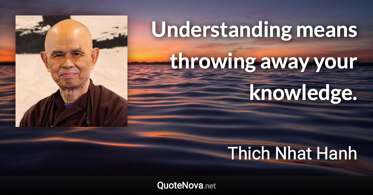 Understanding means throwing away your knowledge. - Thich Nhat Hanh quote