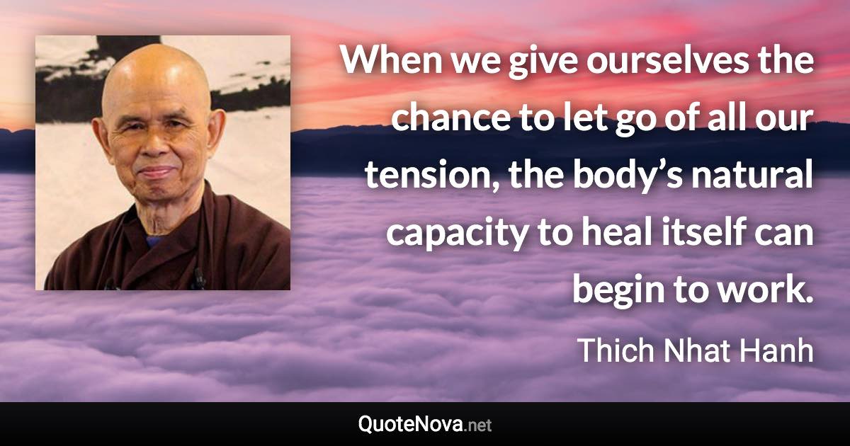 When we give ourselves the chance to let go of all our tension, the body’s natural capacity to heal itself can begin to work. - Thich Nhat Hanh quote