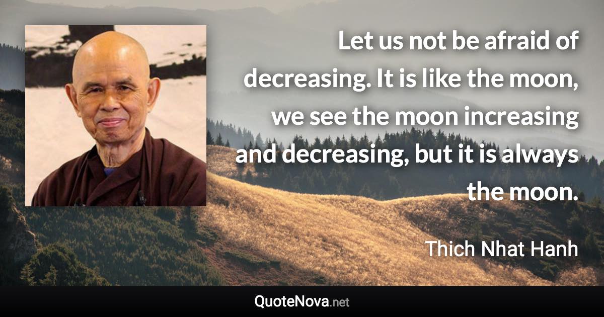 Let us not be afraid of decreasing. It is like the moon, we see the moon increasing and decreasing, but it is always the moon. - Thich Nhat Hanh quote