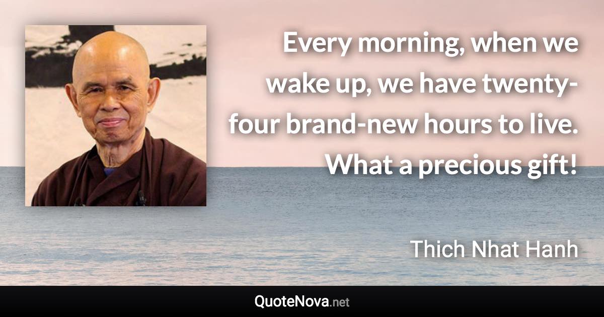 Every morning, when we wake up, we have twenty-four brand-new hours to live. What a precious gift! - Thich Nhat Hanh quote