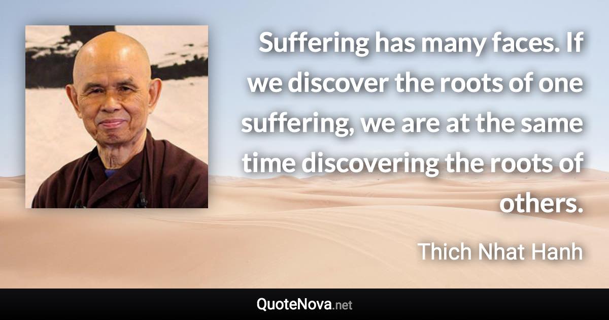 Suffering has many faces. If we discover the roots of one suffering, we are at the same time discovering the roots of others. - Thich Nhat Hanh quote