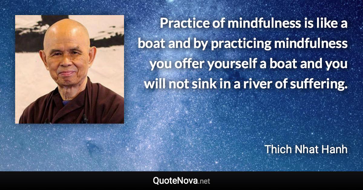 Practice of mindfulness is like a boat and by practicing mindfulness you offer yourself a boat and you will not sink in a river of suffering. - Thich Nhat Hanh quote