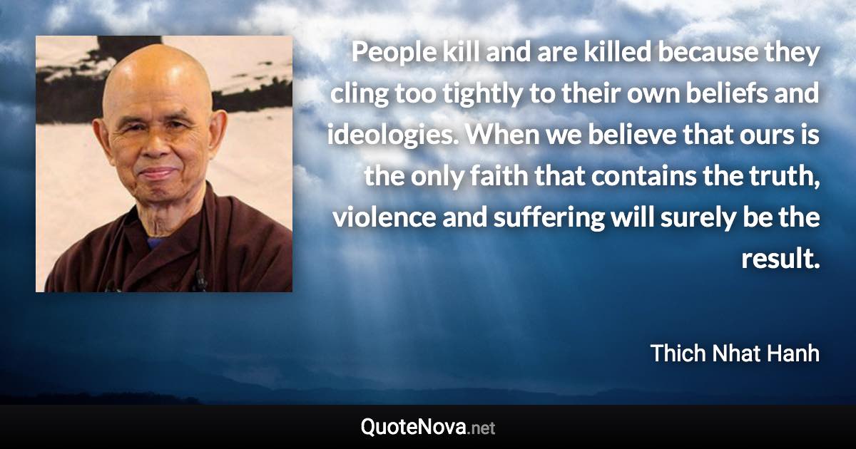 People kill and are killed because they cling too tightly to their own beliefs and ideologies. When we believe that ours is the only faith that contains the truth, violence and suffering will surely be the result. - Thich Nhat Hanh quote